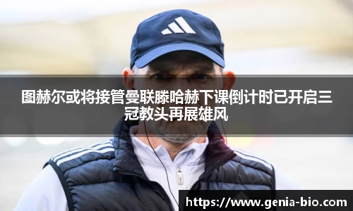 图赫尔或将接管曼联滕哈赫下课倒计时已开启三冠教头再展雄风
